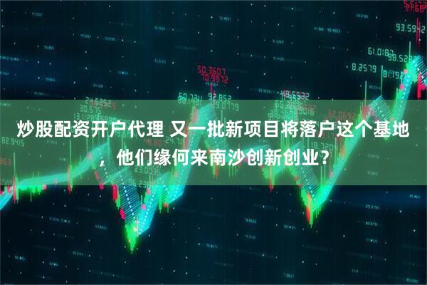 炒股配资开户代理 又一批新项目将落户这个基地，他们缘何来南沙创新创业？