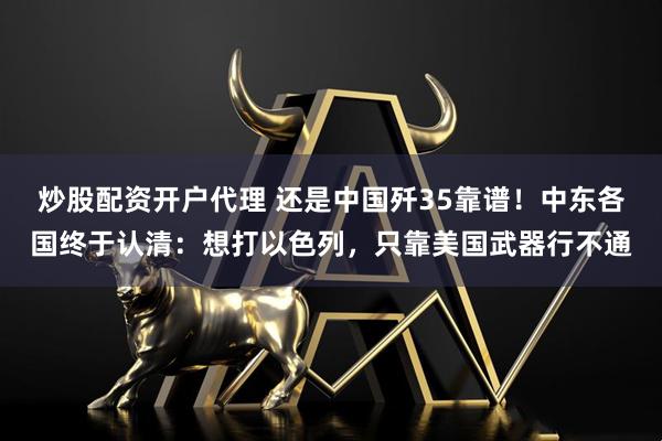 炒股配资开户代理 还是中国歼35靠谱！中东各国终于认清：想打以色列，只靠美国武器行不通
