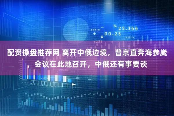 配资操盘推荐网 离开中俄边境，普京直奔海参崴，会议在此地召开，中俄还有事要谈