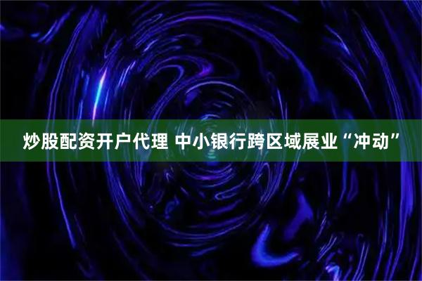 炒股配资开户代理 中小银行跨区域展业“冲动”