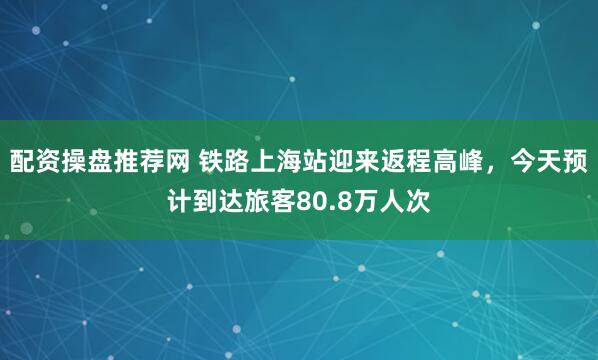 配资操盘推荐网 铁路上海站迎来返程高峰，今天预计到达旅客80.8万人次