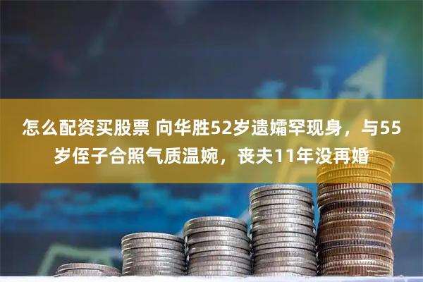 怎么配资买股票 向华胜52岁遗孀罕现身，与55岁侄子合照气质温婉，丧夫11年没再婚