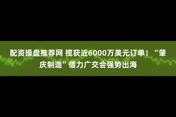 配资操盘推荐网 揽获近6000万美元订单！“肇庆制造”借力广交会强势出海