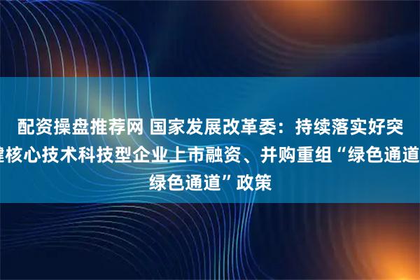 配资操盘推荐网 国家发展改革委：持续落实好突破关键核心技术科技型企业上市融资、并购重组“绿色通道”政策