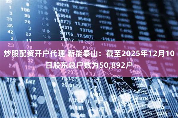 炒股配资开户代理 新能泰山:截至2025年12月10日股东总户数为50,892户