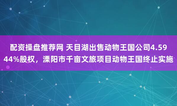 配资操盘推荐网 天目湖出售动物王国公司4.5944%股权,溧阳市千亩文旅项目动物王国终止实施