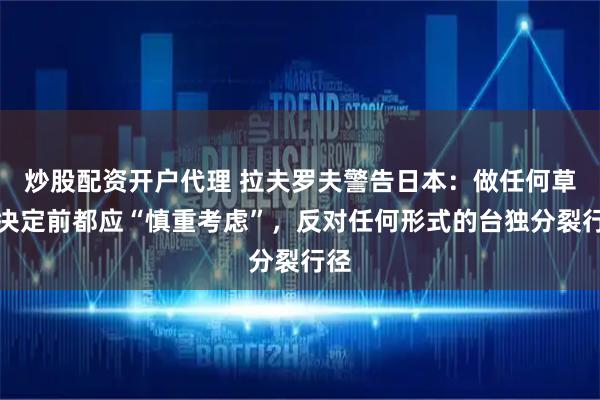炒股配资开户代理 拉夫罗夫警告日本：做任何草率决定前都应“慎重考虑”，反对任何形式的台独分裂行径