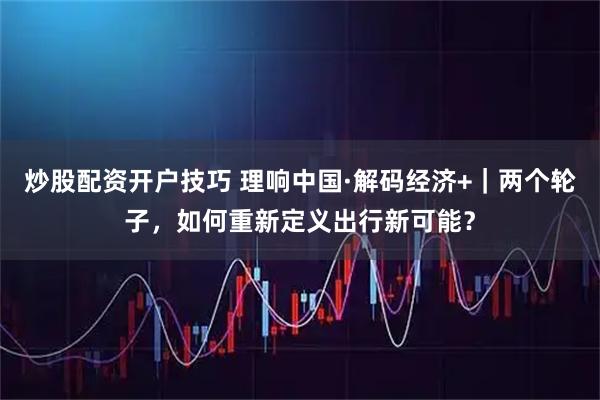 炒股配资开户技巧 理响中国·解码经济+｜两个轮子，如何重新定义出行新可能？