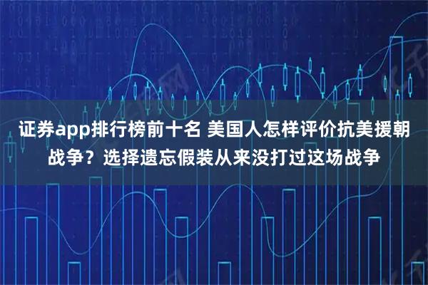 证券app排行榜前十名 美国人怎样评价抗美援朝战争？选择遗忘假装从来没打过这场战争