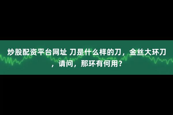 炒股配资平台网址 刀是什么样的刀，金丝大环刀，请问，那环有何用？