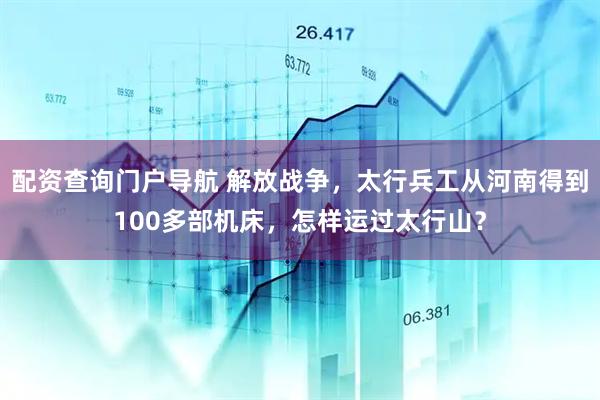 配资查询门户导航 解放战争，太行兵工从河南得到100多部机床，怎样运过太行山？