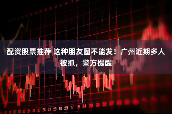配资股票推荐 这种朋友圈不能发！广州近期多人被抓，警方提醒