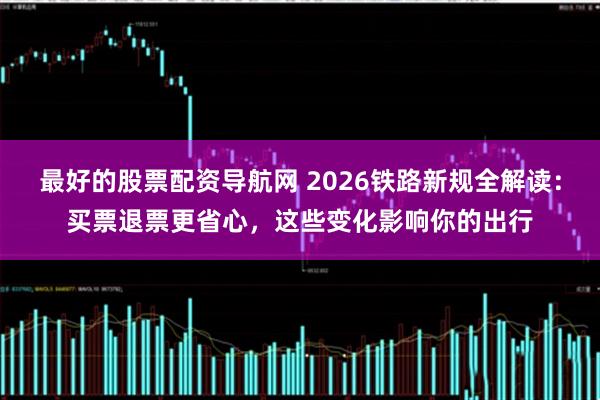 最好的股票配资导航网 2026铁路新规全解读：买票退票更省心，这些变化影响你的出行