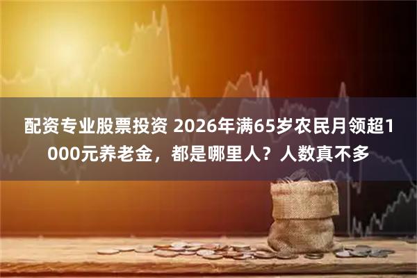 配资专业股票投资 2026年满65岁农民月领超1000元养老金，都是哪里人？人数真不多