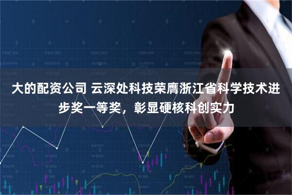 大的配资公司 云深处科技荣膺浙江省科学技术进步奖一等奖，彰显硬核科创实力