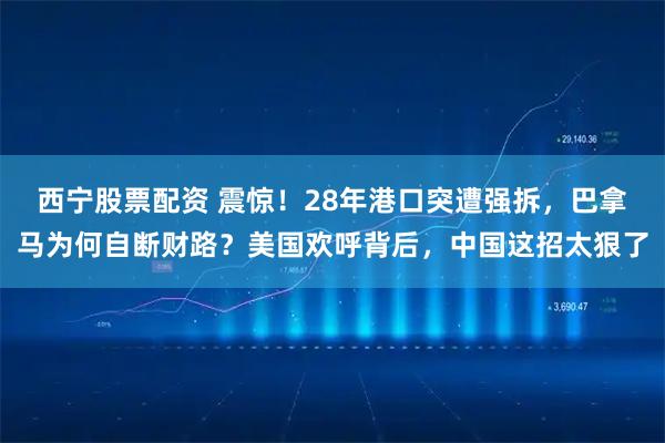 西宁股票配资 震惊！28年港口突遭强拆，巴拿马为何自断财路？美国欢呼背后，中国这招太狠了