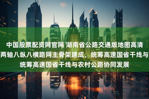 中国股票配资网官网 湖南省公路交通版地图高清布局示意图，两环两轴八纵八横路网主骨架建成，统筹高速国省干线与农村公路协同发展