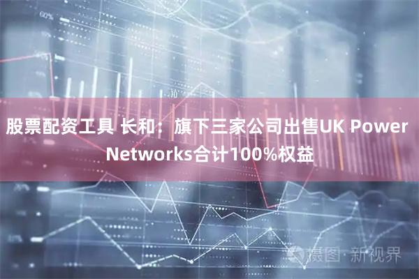 股票配资工具 长和：旗下三家公司出售UK Power Networks合计100%权益