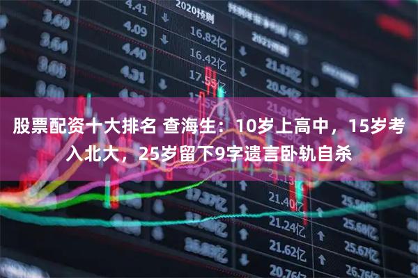 股票配资十大排名 查海生：10岁上高中，15岁考入北大，25岁留下9字遗言卧轨自杀