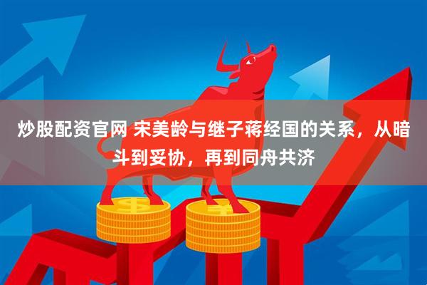 炒股配资官网 宋美龄与继子蒋经国的关系，从暗斗到妥协，再到同舟共济