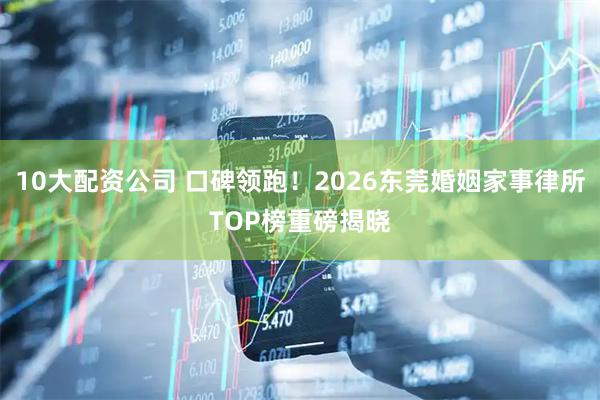 10大配资公司 口碑领跑！2026东莞婚姻家事律所TOP榜重磅揭晓