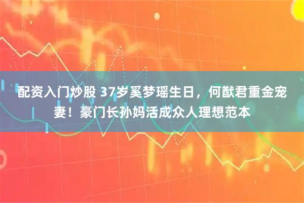 配资入门炒股 37岁奚梦瑶生日，何猷君重金宠妻！豪门长孙妈活成众人理想范本