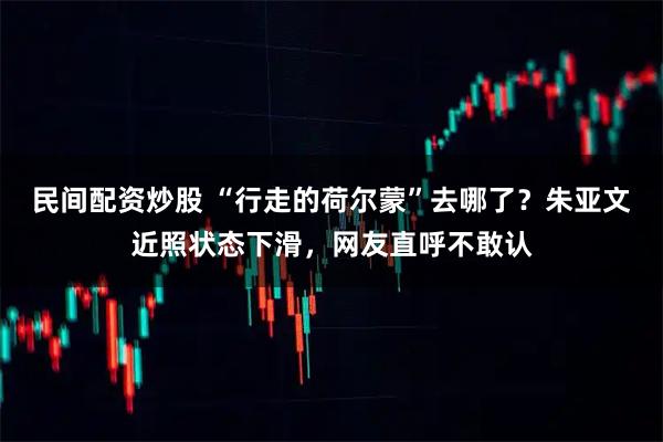 民间配资炒股 “行走的荷尔蒙”去哪了？朱亚文近照状态下滑，网友直呼不敢认