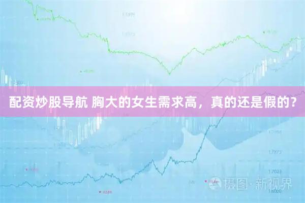配资炒股导航 胸大的女生需求高，真的还是假的？