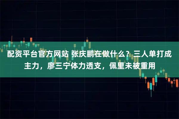 配资平台官方网站 张庆鹏在做什么?三人单打成主力,廖三宁体力透支,佩里未被重用