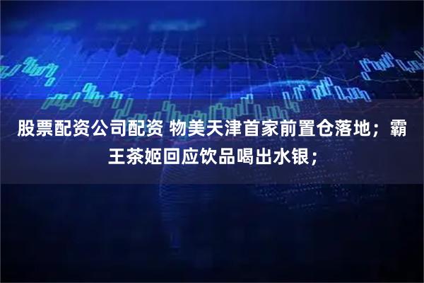 股票配资公司配资 物美天津首家前置仓落地；霸王茶姬回应饮品喝出水银；