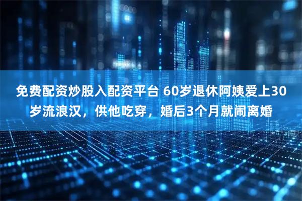 免费配资炒股入配资平台 60岁退休阿姨爱上30岁流浪汉，供他吃穿，婚后3个月就闹离婚