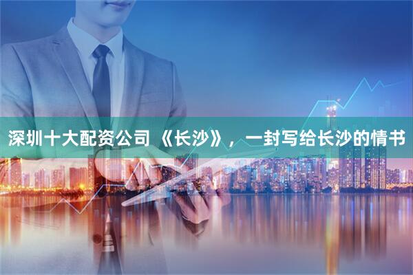 深圳十大配资公司 《长沙》，一封写给长沙的情书