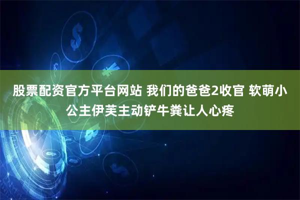 股票配资官方平台网站 我们的爸爸2收官 软萌小公主伊芙主动铲牛粪让人心疼
