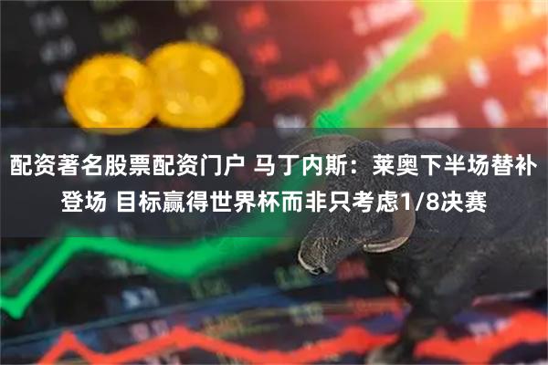 配资著名股票配资门户 马丁内斯：莱奥下半场替补登场 目标赢得世界杯而非只考虑1/8决赛
