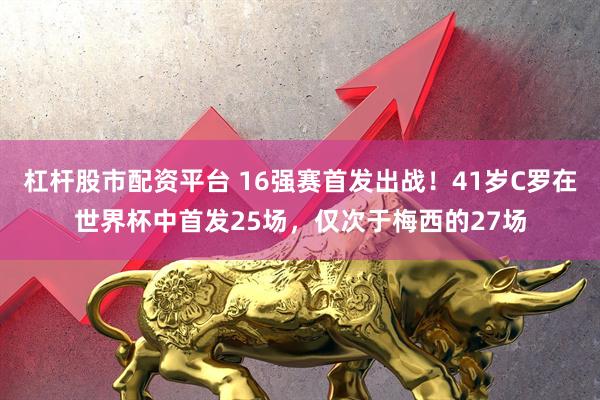 杠杆股市配资平台 16强赛首发出战！41岁C罗在世界杯中首发25场，仅次于梅西的27场