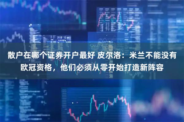 散户在哪个证券开户最好 皮尔洛：米兰不能没有欧冠资格，他们必须从零开始打造新阵容