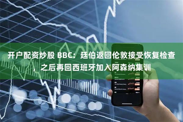开户配资炒股 BBC：廷伯返回伦敦接受恢复检查，之后再回西班牙加入阿森纳集训